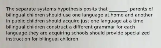 The separate systems hypothesis posits that ________. parents of bilingual children should use one language at home and another in public children should acquire just one language at a time bilingual children construct a different grammar for each language they are acquiring schools should provide specialized instruction for bilingual children