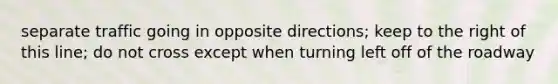 separate traffic going in opposite directions; keep to the right of this line; do not cross except when turning left off of the roadway