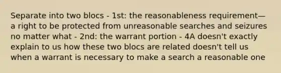 Separate into two blocs - 1st: the reasonableness requirement—a right to be protected from unreasonable searches and seizures no matter what - 2nd: the warrant portion - 4A doesn't exactly explain to us how these two blocs are related doesn't tell us when a warrant is necessary to make a search a reasonable one