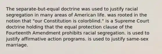 The separate-but-equal doctrine was used to justify racial segregation in many areas of American life. was rooted in the notion that "our Constitution is colorblind." is a Supreme Court doctrine holding that the equal protection clause of the Fourteenth Amendment prohibits racial segregation. is used to justify affirmative action programs. is used to justify same-sex marriage.