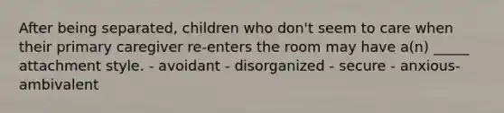 After being separated, children who don't seem to care when their primary caregiver re-enters the room may have a(n) _____ attachment style. - avoidant - disorganized - secure - anxious-ambivalent