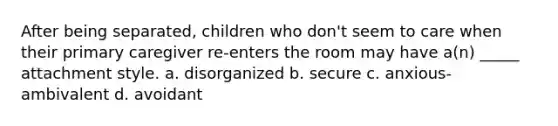 After being separated, children who don't seem to care when their primary caregiver re-enters the room may have a(n) _____ attachment style. a. disorganized b. secure c. anxious-ambivalent d. avoidant