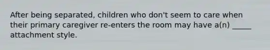 After being separated, children who don't seem to care when their primary caregiver re-enters the room may have a(n) _____ attachment style.