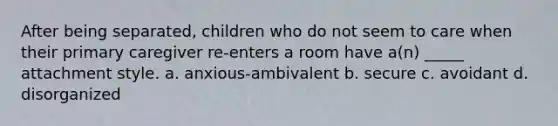 After being separated, children who do not seem to care when their primary caregiver re-enters a room have a(n) _____ attachment style. a. anxious-ambivalent b. secure c. avoidant d. disorganized