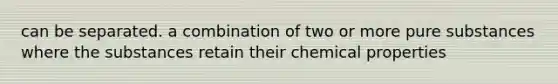 can be separated. a combination of two or more pure substances where the substances retain their chemical properties