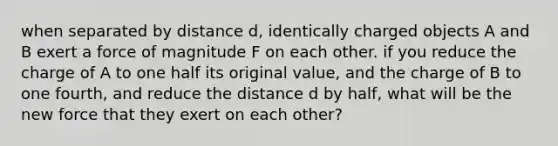 when separated by distance d, identically charged objects A and B exert a force of magnitude F on each other. if you reduce the charge of A to one half its original value, and the charge of B to one fourth, and reduce the distance d by half, what will be the new force that they exert on each other?