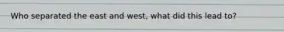 Who separated the east and west, what did this lead to?