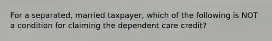 For a separated, married taxpayer, which of the following is NOT a condition for claiming the dependent care credit?