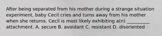 After being separated from his mother during a strange situation experiment, baby Cecil cries and turns away from his mother when she returns. Cecil is most likely exhibiting a(n) __________ attachment. A. secure B. avoidant C. resistant D. disoriented