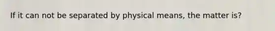 If it can not be separated by physical means, the matter is?