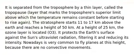 It is separated from the troposphere by a thin layer, called the tropopause (layer that marks the troposphere's superior limit above which the temperature remains constant before starting to rise again). The stratosphere starts 11 to 17 km above the earth and reaches a height of 50 km. At a height of 25 km, the ozone layer is located (O3). It protects the Earth's surface against the Sun's ultraviolet radiation, filtering it and reducing its intensity. Nowadays is very common to fly planes at this height, because there are no convective movements.