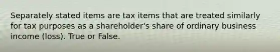 Separately stated items are tax items that are treated similarly for tax purposes as a shareholder's share of ordinary business income (loss). True or False.