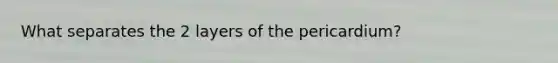 What separates the 2 layers of the pericardium?