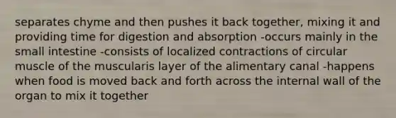 separates chyme and then pushes it back together, mixing it and providing time for digestion and absorption -occurs mainly in the small intestine -consists of localized contractions of circular muscle of the muscularis layer of the alimentary canal -happens when food is moved back and forth across the internal wall of the organ to mix it together