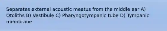 Separates external acoustic meatus from the middle ear A) Otoliths B) Vestibule C) Pharyngotympanic tube D) Tympanic membrane