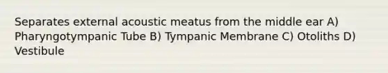 Separates external acoustic meatus from the middle ear A) Pharyngotympanic Tube B) Tympanic Membrane C) Otoliths D) Vestibule