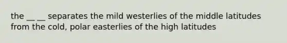 the __ __ separates the mild westerlies of the middle latitudes from the cold, polar easterlies of the high latitudes