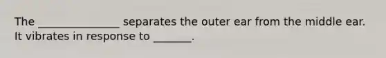 The _______________ separates the outer ear from the middle ear. It vibrates in response to _______.