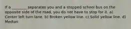 If a ________ separates you and a stopped school bus on the opposite side of the road, you do not have to stop for it. a) Center left turn lane. b) Broken yellow line. c) Solid yellow line. d) Median