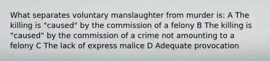 What separates voluntary manslaughter from murder is: A The killing is "caused" by the commission of a felony B The killing is "caused" by the commission of a crime not amounting to a felony C The lack of express malice D Adequate provocation