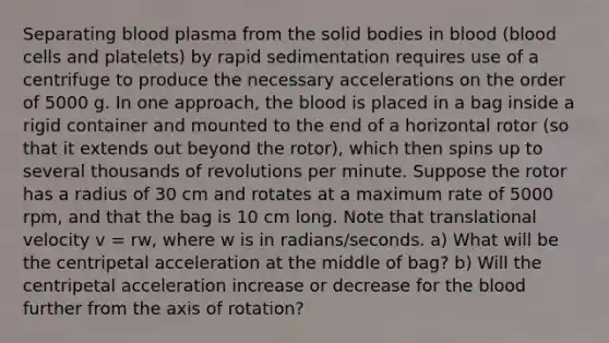 Separating blood plasma from the solid bodies in blood (blood cells and platelets) by rapid sedimentation requires use of a centrifuge to produce the necessary accelerations on the order of 5000 g. In one approach, <a href='https://www.questionai.com/knowledge/k7oXMfj7lk-the-blood' class='anchor-knowledge'>the blood</a> is placed in a bag inside a rigid container and mounted to the end of a horizontal rotor (so that it extends out beyond the rotor), which then spins up to several thousands of revolutions per minute. Suppose the rotor has a radius of 30 cm and rotates at a maximum rate of 5000 rpm, and that the bag is 10 cm long. Note that translational velocity v = rw, where w is in radians/seconds. a) What will be the centripetal acceleration at the middle of bag? b) Will the centripetal acceleration increase or decrease for the blood further from the axis of rotation?