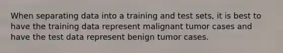 When separating data into a training and test sets, it is best to have the training data represent malignant tumor cases and have the test data represent benign tumor cases.