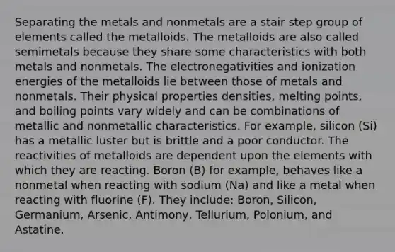 Separating the metals and nonmetals are a stair step group of elements called the metalloids. The metalloids are also called semimetals because they share some characteristics with both metals and nonmetals. The electronegativities and ionization energies of the metalloids lie between those of metals and nonmetals. Their physical properties densities, melting points, and boiling points vary widely and can be combinations of metallic and nonmetallic characteristics. For example, silicon (Si) has a metallic luster but is brittle and a poor conductor. The reactivities of metalloids are dependent upon the elements with which they are reacting. Boron (B) for example, behaves like a nonmetal when reacting with sodium (Na) and like a metal when reacting with fluorine (F). They include: Boron, Silicon, Germanium, Arsenic, Antimony, Tellurium, Polonium, and Astatine.