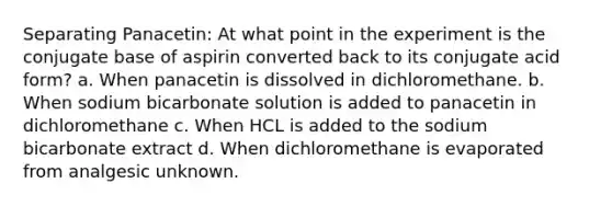 Separating Panacetin: At what point in the experiment is the conjugate base of aspirin converted back to its conjugate acid form? a. When panacetin is dissolved in dichloromethane. b. When sodium bicarbonate solution is added to panacetin in dichloromethane c. When HCL is added to the sodium bicarbonate extract d. When dichloromethane is evaporated from analgesic unknown.