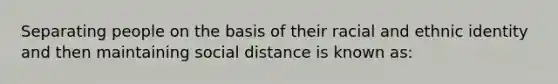 Separating people on the basis of their racial and ethnic identity and then maintaining social distance is known as: