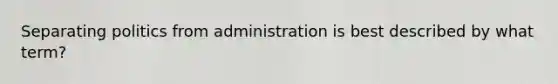 Separating politics from administration is best described by what term?