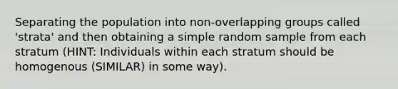 Separating the population into non-overlapping groups called 'strata' and then obtaining a simple random sample from each stratum (HINT: Individuals within each stratum should be homogenous (SIMILAR) in some way).