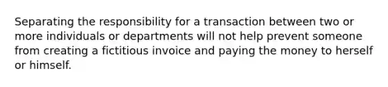 Separating the responsibility for a transaction between two or more individuals or departments will not help prevent someone from creating a fictitious invoice and paying the money to herself or himself.