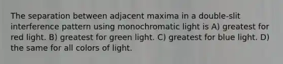 The separation between adjacent maxima in a double-slit interference pattern using monochromatic light is A) greatest for red light. B) greatest for green light. C) greatest for blue light. D) the same for all colors of light.