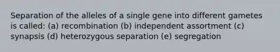 Separation of the alleles of a single gene into different gametes is called: (a) recombination (b) independent assortment (c) synapsis (d) heterozygous separation (e) segregation