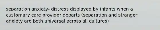 separation anxiety- distress displayed by infants when a customary care provider departs (separation and stranger anxiety are both universal across all cultures)