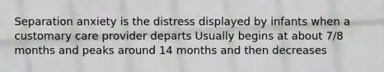 Separation anxiety is the distress displayed by infants when a customary care provider departs Usually begins at about 7/8 months and peaks around 14 months and then decreases