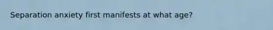 Separation anxiety first manifests at what age?
