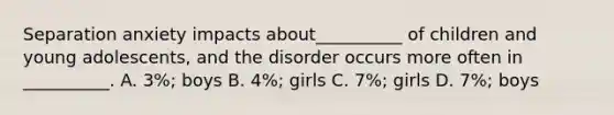 Separation anxiety impacts about__________ of children and young adolescents, and the disorder occurs more often in __________. A. 3%; boys B. 4%; girls C. 7%; girls D. 7%; boys