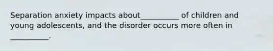 Separation anxiety impacts about__________ of children and young adolescents, and the disorder occurs more often in __________.