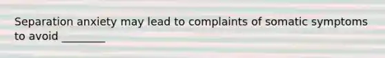 Separation anxiety may lead to complaints of somatic symptoms to avoid ________