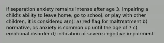 If separation anxiety remains intense after age 3, impairing a child's ability to leave home, go to school, or play with other children, it is considered a(n): a) red flag for maltreatment b) normative, as anxiety is common up until the age of 7 c) emotional disorder d) indication of severe cognitive impairment