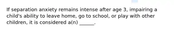 If separation anxiety remains intense after age 3, impairing a child's ability to leave home, go to school, or play with other children, it is considered a(n) ______.