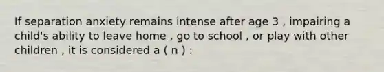 If separation anxiety remains intense after age 3 , impairing a child's ability to leave home , go to school , or play with other children , it is considered a ( n ) :