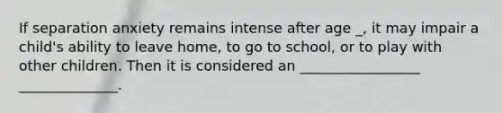 If separation anxiety remains intense after age _, it may impair a child's ability to leave home, to go to school, or to play with other children. Then it is considered an _________________ ______________.