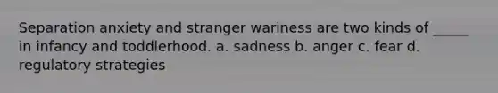 Separation anxiety and stranger wariness are two kinds of _____ in infancy and toddlerhood. a. sadness b. anger c. fear d. regulatory strategies