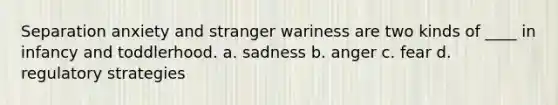 Separation anxiety and stranger wariness are two kinds of ____ in infancy and toddlerhood. a. sadness b. anger c. fear d. regulatory strategies