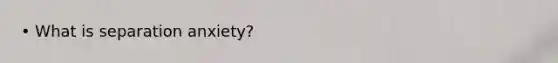 • What is separation anxiety?