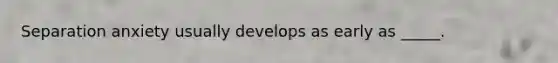 Separation anxiety usually develops as early as _____.