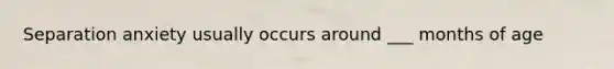 Separation anxiety usually occurs around ___ months of age
