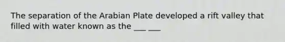 The separation of the Arabian Plate developed a rift valley that filled with water known as the ___ ___